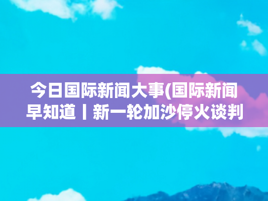 今日国际新闻大事(国际新闻早知道丨新一轮加沙停火谈判进入“关键时刻” 印航空难或因芯片故障)
