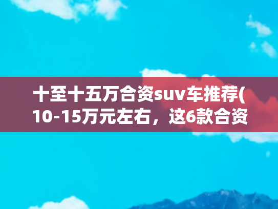 十至十五万合资suv车推荐(10-15万元左右，这6款合资SUV值得考虑，稳定可靠，开着省心)