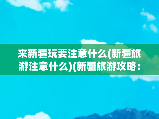 来新疆玩要注意什么(新疆旅游注意什么)(新疆旅游攻略：注意事项大揭秘)
