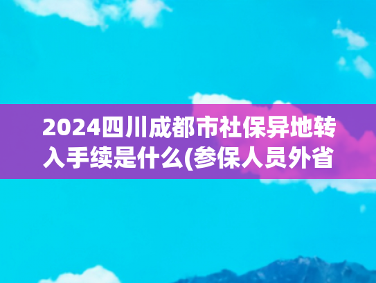 2024四川成都市社保异地转入手续是什么(参保人员外省转入广东养老金怎么算？)