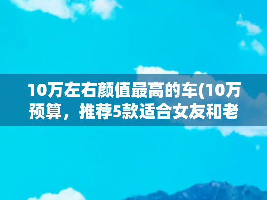10万左右颜值最高的车(10万预算，推荐5款适合女友和老婆开的精致小车，颜值高质量过关)