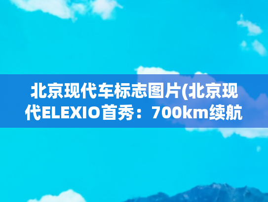 北京现代车标志图片(北京现代ELEXIO首秀：700km续航+8295芯片+L2智驾，能否打动您？)