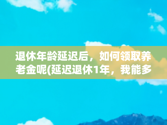 退休年龄延迟后，如何领取养老金呢(延迟退休1年，我能多领389元养老金，怎么做到的？计算过程大公开)