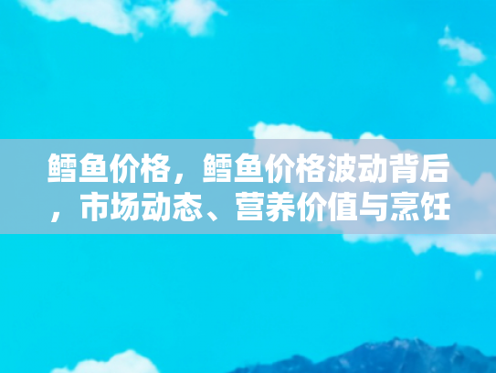 鳕鱼价格，鳕鱼价格波动背后，市场动态、营养价值与烹饪指南