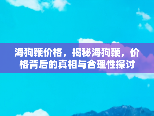 海狗鞭价格，揭秘海狗鞭，价格背后的真相与合理性探讨