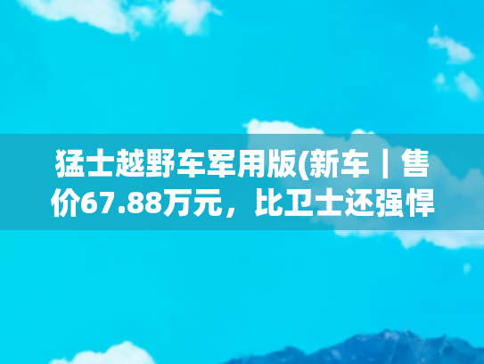 猛士越野车军用版(新车｜售价67.88万元，比卫士还强悍！东风猛士逆行者500正式上市)