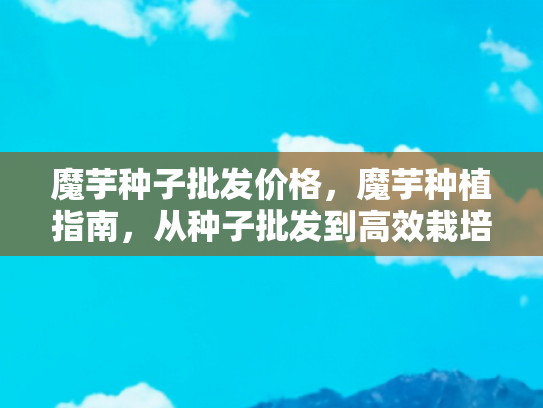魔芋种子批发价格，魔芋种植指南，从种子批发到高效栽培的全面解析