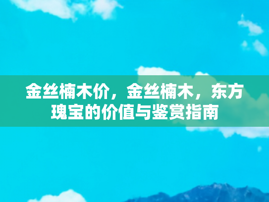 金丝楠木价，金丝楠木，东方瑰宝的价值与鉴赏指南