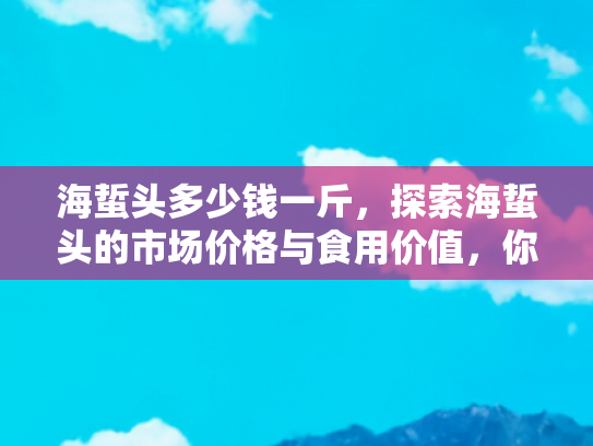 海蜇头多少钱一斤，探索海蜇头的市场价格与食用价值，你的餐桌新宠