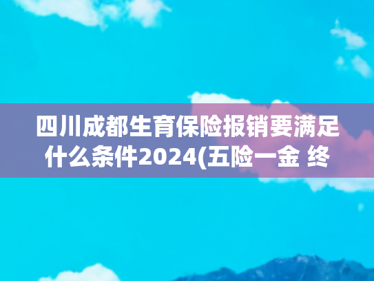 四川成都生育保险报销要满足什么条件2024(五险一金 终于有人给讲清楚了)