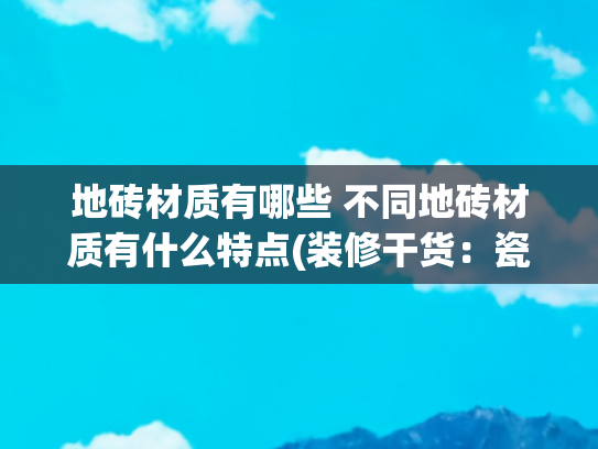 地砖材质有哪些 不同地砖材质有什么特点(装修干货：瓷砖种类怎么选？看完这一篇就够了！)