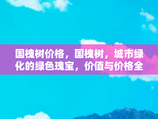 国槐树价格，国槐树，城市绿化的绿色瑰宝，价值与价格全解析