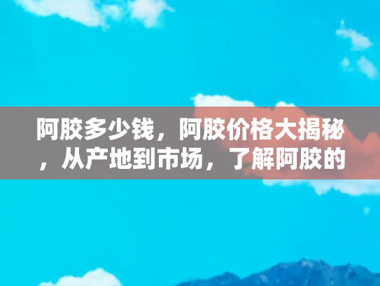 阿胶多少钱，阿胶价格大揭秘，从产地到市场，了解阿胶的真实价值
