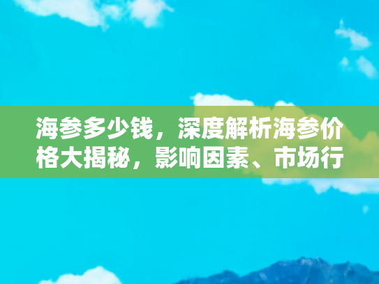 海参多少钱，深度解析海参价格大揭秘，影响因素、市场行情与购买指南