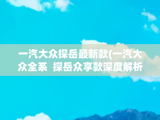 一汽大众探岳最新款(一汽大众全系  探岳众享款深度解析：15.39 万的德系中型 SUV)