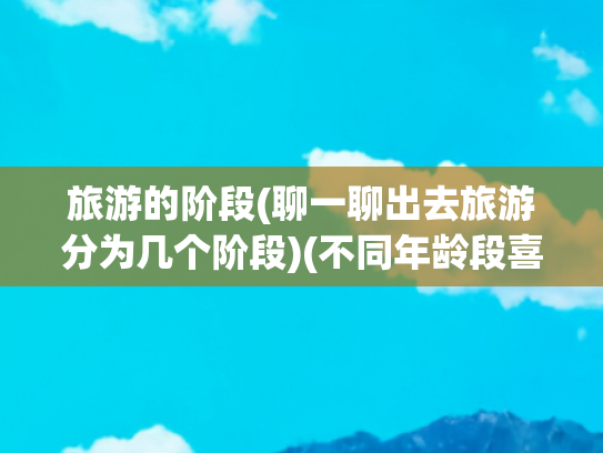 旅游的阶段(聊一聊出去旅游分为几个阶段)(不同年龄段喜欢旅游的方向不同：解锁各阶段的旅行密码)