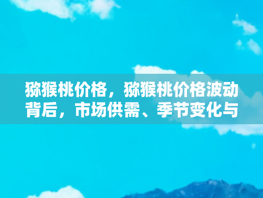 猕猴桃价格，猕猴桃价格波动背后，市场供需、季节变化与品质差异的深度解析