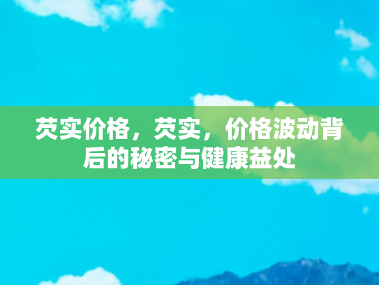 芡实价格，芡实，价格波动背后的秘密与健康益处