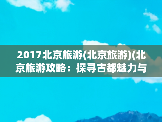 2017北京旅游(北京旅游)(北京旅游攻略：探寻古都魅力与现代欢乐)