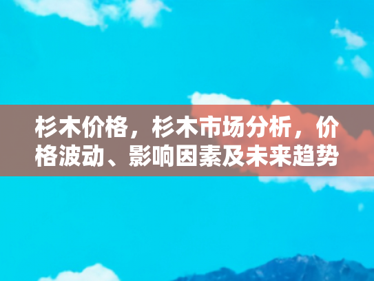 杉木价格，杉木市场分析，价格波动、影响因素及未来趋势