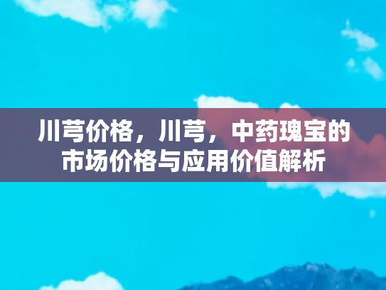 川芎价格，川芎，中药瑰宝的市场价格与应用价值解析