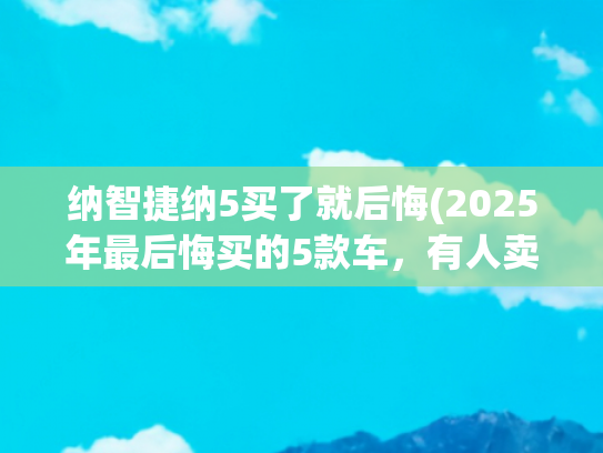 纳智捷纳5买了就后悔(2025年最后悔买的5款车，有人卖车亏掉首付，有人维修成孤儿！)