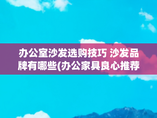 办公室沙发选购技巧 沙发品牌有哪些(办公家具良心推荐：精股份的性价测)