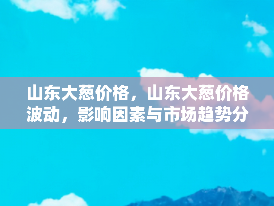 山东大葱价格，山东大葱价格波动，影响因素与市场趋势分析