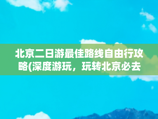 北京二日游最佳路线自由行攻略(深度游玩，玩转北京必去景点)(去北京6次整理出最省心的玩儿法！超实用4天3晚游玩攻略。)