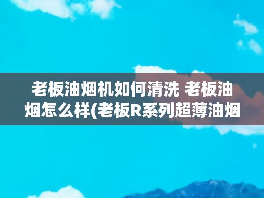 老板油烟机如何清洗 老板油烟怎么样(老板R系列超薄油烟机测评体验：现代科技+经典物理驯服油烟风暴！)
