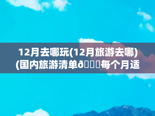 12月去哪玩(12月旅游去哪)(国内旅游清单📝每个月适合去的旅行地)