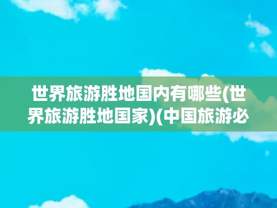 世界旅游胜地国内有哪些(世界旅游胜地国家)(中国旅游必去十大景点)