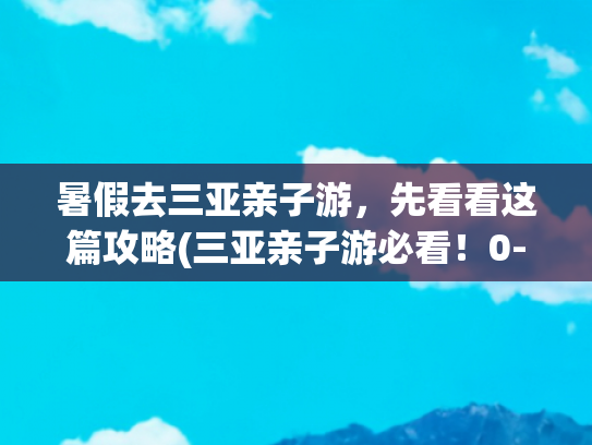 暑假去三亚亲子游，先看看这篇攻略(三亚亲子游必看！0-12岁全年龄段玩乐指南，带娃轻松度假攻略)