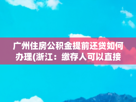 广州住房公积金提前还贷如何办理(浙江：缴存人可以直接使用省直公积金账户余额提前还公积金贷款)