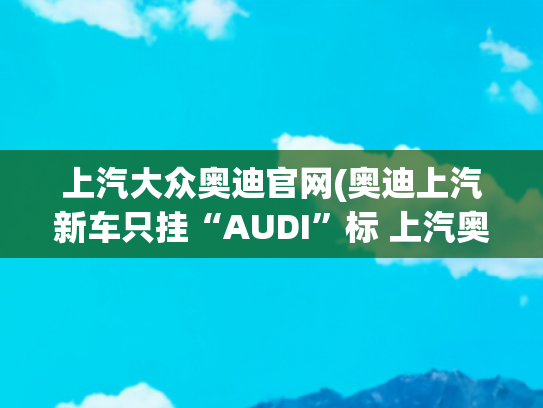 上汽大众奥迪官网(奥迪上汽新车只挂“AUDI”标 上汽奥迪加速扩网或新增外部经销商)