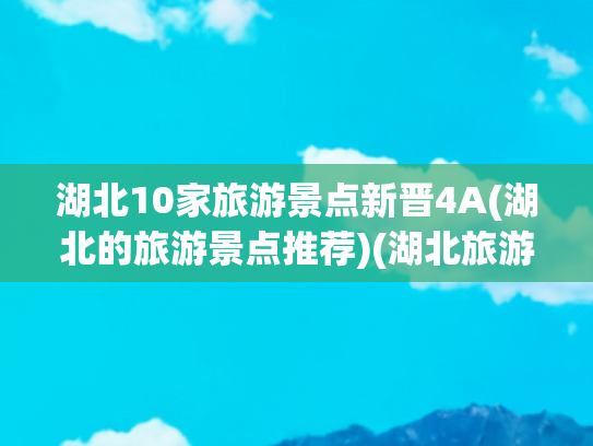 湖北10家旅游景点新晋4A(湖北的旅游景点推荐)(湖北旅游景点排名前十名，这样玩才不白来!)