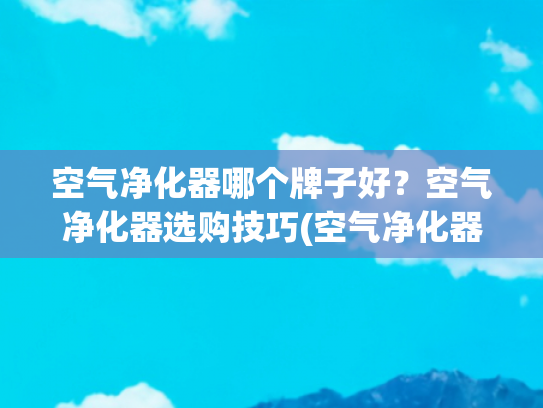 空气净化器哪个牌子好？空气净化器选购技巧(空气净化器推荐品牌是哪些？附超实用选购技巧总结！)