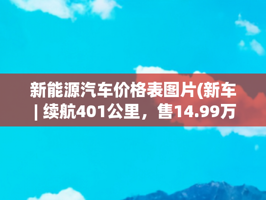 新能源汽车价格表图片(新车 | 续航401公里，售14.99万元，2022款长安新能源逸动EV460上市)