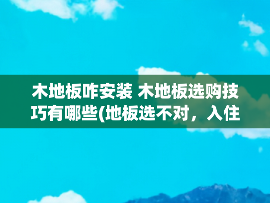 木地板咋安装 木地板选购技巧有哪些(地板选不对，入住两行泪！木地板选购全攻略)