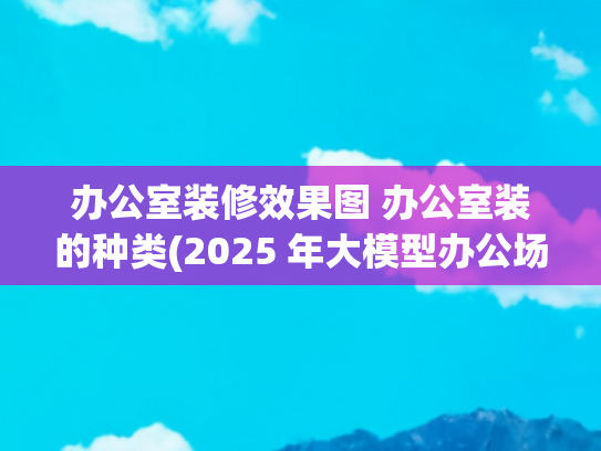 办公室装修效果图 办公室装的种类(2025 年大模型办公场景全方位评测：找到最适合你的智能办公助手)