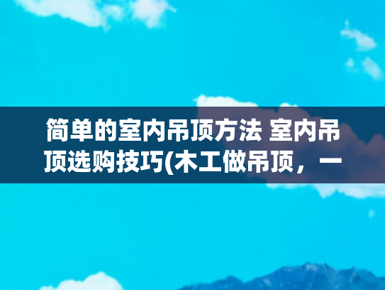 简单的室内吊顶方法 室内吊顶选购技巧(木工做吊顶，一定要说这几个要求，不然后期麻烦不断！)