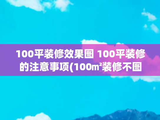 100平装修效果图 100平装修的注意事项(100㎡装修不图面子，钱全花到刀刃上)
