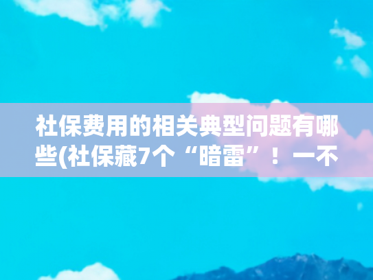 社保费用的相关典型问题有哪些(社保藏7个“暗雷”！一不注意就坑钱，快对照自查)