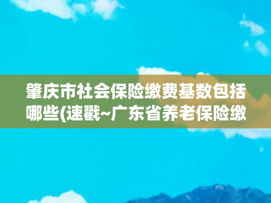 肇庆市社会保险缴费基数包括哪些(速戳~广东省养老保险缴费基数片区最新调整)