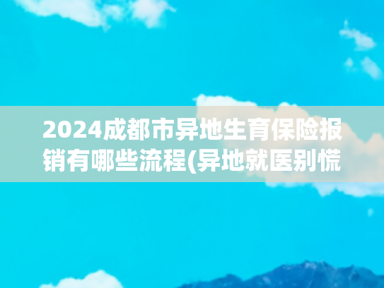 2024成都市异地生育保险报销有哪些流程(异地就医别慌！二次报销全国联网操作指南)