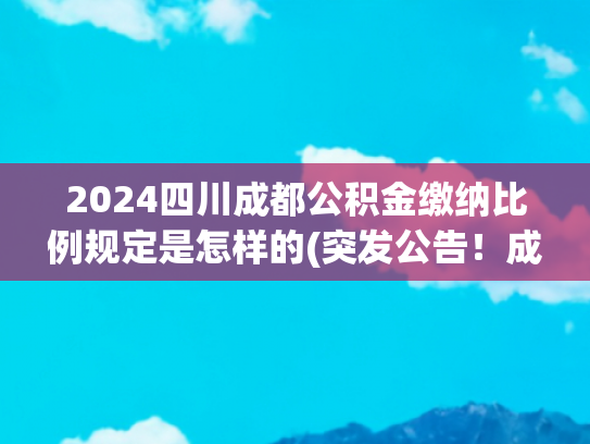 2024四川成都公积金缴纳比例规定是怎样的(突发公告！成都公积金缴存基数，即将调整！)