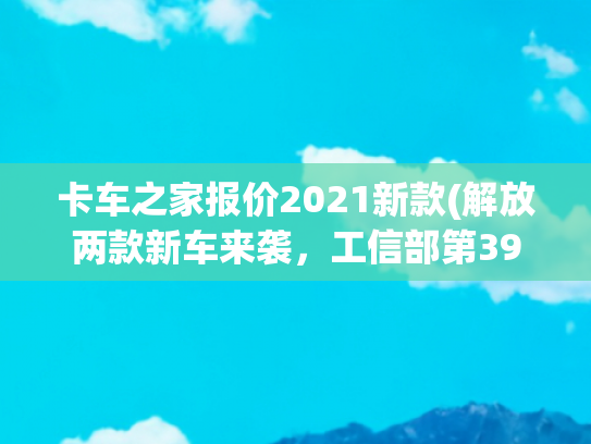卡车之家报价2021新款(解放两款新车来袭，工信部第396批N类重型货车新品公示概述（上）)