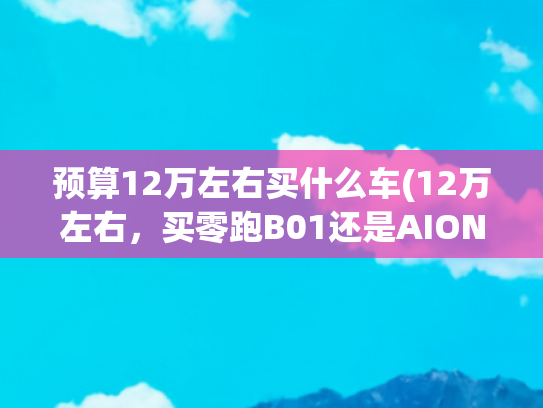 预算12万左右买什么车(12万左右，买零跑B01还是AION S？看完这篇你就知道了)