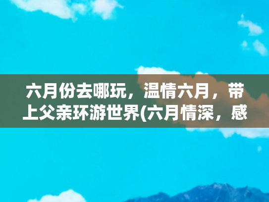 六月份去哪玩，温情六月，带上父亲环游世界(六月情深，感恩父亲：愿时光温暖以待)
