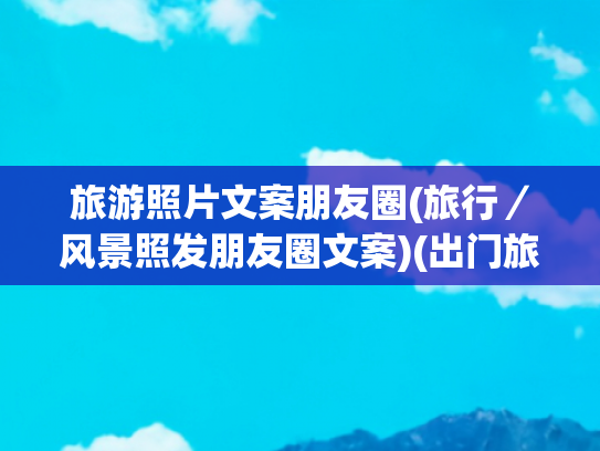 旅游照片文案朋友圈(旅行／风景照发朋友圈文案)(出门旅游发朋友圈的精美文案，句句经典（值得收藏）)
